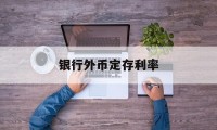 银行外币定存利率(银行外币定存利率最新)