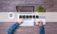 离婚律师费用(离婚律师费用收取标准2024)